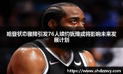 哈登状态骤降引发76人续约犹豫或将影响未来发展计划